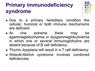 Primary immunodeficiency
syndrome
 Due to a primary hereditary condition the
cellular, humoral or both immune mechanisms
are deficient.
 At one extreme there may be
agammaglobulinemia or dysgammaglobulinemia
in which one or several immunoglobulins are
absent because of B cell deficiency.
 Thymic dysplasia will result in a T cell deficiency.
 Wiskott-Aldrich syndrome involves combined
deficiencies.
 