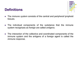 Definitions
 The immune system consists of the central and peripheral lymphoid
tissues.
 The individual components of the substance that the immune
system recognizes as foreign are called antigens.
 The interaction of the collective and coordinated components of the
immune system and the antigens of a foreign agent is called the
immune response.
 