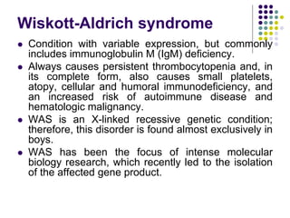 Wiskott-Aldrich syndrome
 Condition with variable expression, but commonly
includes immunoglobulin M (IgM) deficiency.
 Always causes persistent thrombocytopenia and, in
its complete form, also causes small platelets,
atopy, cellular and humoral immunodeficiency, and
an increased risk of autoimmune disease and
hematologic malignancy.
 WAS is an X-linked recessive genetic condition;
therefore, this disorder is found almost exclusively in
boys.
 WAS has been the focus of intense molecular
biology research, which recently led to the isolation
of the affected gene product.
 