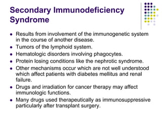Secondary Immunodeficiency
Syndrome
 Results from involvement of the immunogenetic system
in the course of another disease.
 Tumors of the lymphoid system.
 Hematologic disorders involving phagocytes.
 Protein losing conditions like the nephrotic syndrome.
 Other mechanisms occur which are not well understood
which affect patients with diabetes mellitus and renal
failure.
 Drugs and irradiation for cancer therapy may affect
immunologic functions.
 Many drugs used therapeutically as immunosuppressive
particularly after transplant surgery.
 