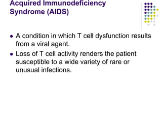 Acquired Immunodeficiency
Syndrome (AIDS)
 A condition in which T cell dysfunction results
from a viral agent.
 Loss of T cell activity renders the patient
susceptible to a wide variety of rare or
unusual infections.
 