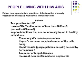 PEOPLE LIVING WITH HIV/ AIDS
Patient have opportunistic infections: Infections that are rarely
observed in individuals with normal immune systems
Patients
Test positive for HIV
Have a CD4 T-cell number of less than 200/mm3
(normal is 600/mm3)
acquire infections that are not normally found in healthy
individuals
Pneumocystis carinii—pneumonia
Kaposi’s sarcoma –atypical cancer of the cells
lining
blood vessels (purple patches on skin) caused by
herpesvirus 8
A number of fungal diseases
recurrent Salmonella mediated septicemia
 