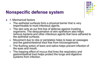 Nonspecific defense system
 1. Mechanical factors
 The epithelial surfaces form a physical barrier that is very
impermeable to most infectious agents.
 The skin acts as our first line of defense against invading
organisms. The desquamation of skin epithelium also helps
remove bacteria and other infectious agents that have adhered to
the epithelial surfaces.
 Movement due to cilia or peristalsis helps to keep air passages
and the gastrointestinal tract free from microorganisms.
 The flushing action of tears and saliva helps prevent infection of
the eyes and mouth.
 The trapping effect of mucus that lines the respiratory and
gastrointestinal tract helps protect the lungs and digestive
systems from infection.
 