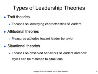 Types of Leadership Theories
 Trait theories
 Focuses on identifying characteristics of leaders
 Attitudinal theories
 Measures attitudes toward leader behavior
 Situational theories
 Focuses on observed behaviors of leaders and how
styles can be matched to situations
14
 