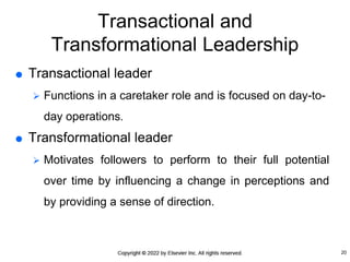 Transactional and
Transformational Leadership
 Transactional leader
 Functions in a caretaker role and is focused on day-to-
day operations.
 Transformational leader
 Motivates followers to perform to their full potential
over time by influencing a change in perceptions and
by providing a sense of direction.
20
 