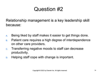 Question #2
Relationship management is a key leadership skill
because:
A. Being liked by staff makes it easier to get things done.
B. Patient care requires a high degree of interdependence
on other care providers.
C. Transferring negative moods to staff can decrease
productivity.
D. Helping staff cope with change is important.
34
 