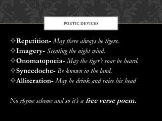 Repetition- May there always be tigers.
Imagery- Scenting the night wind.
Onomatopoeia- May the tiger’s roar be heard.
Synecdoche- Be known in the land.
Alliteration- May he drink and raise his head
No rhyme scheme and so it’s a free verse poem.
POETIC DEVICES
 