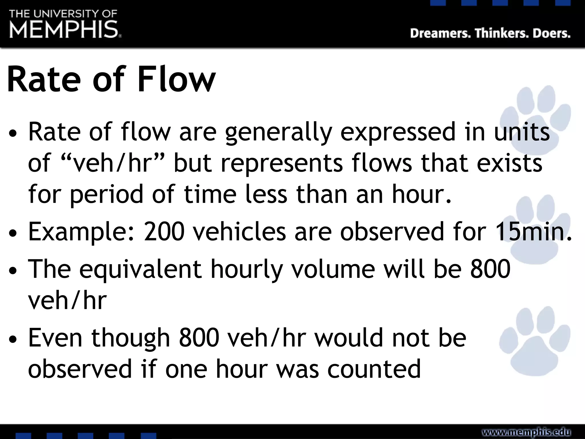 Rate of Flow
• Rate of flow are generally expressed in units
of “veh/hr” but represents flows that exists
for period of time less than an hour.
• Example: 200 vehicles are observed for 15min.
• The equivalent hourly volume will be 800
veh/hr
• Even though 800 veh/hr would not be
observed if one hour was counted
 
