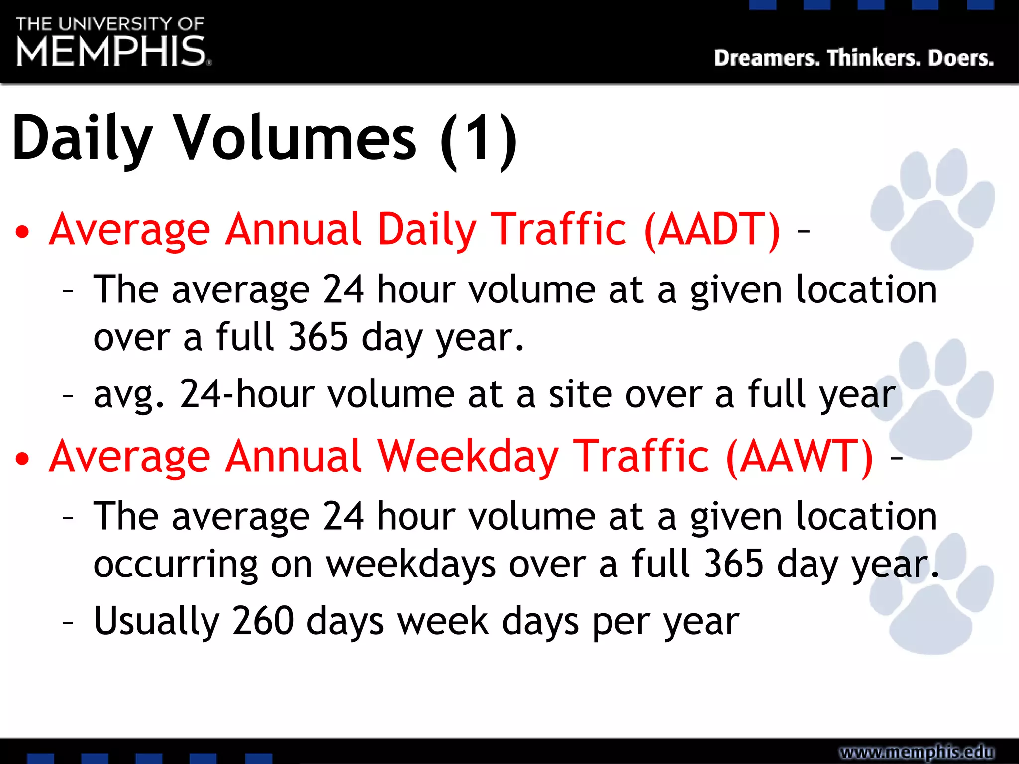 Daily Volumes (1)
• Average Annual Daily Traffic (AADT) –
– The average 24 hour volume at a given location
over a full 365 day year.
– avg. 24-hour volume at a site over a full year
• Average Annual Weekday Traffic (AAWT) –
– The average 24 hour volume at a given location
occurring on weekdays over a full 365 day year.
– Usually 260 days week days per year
 