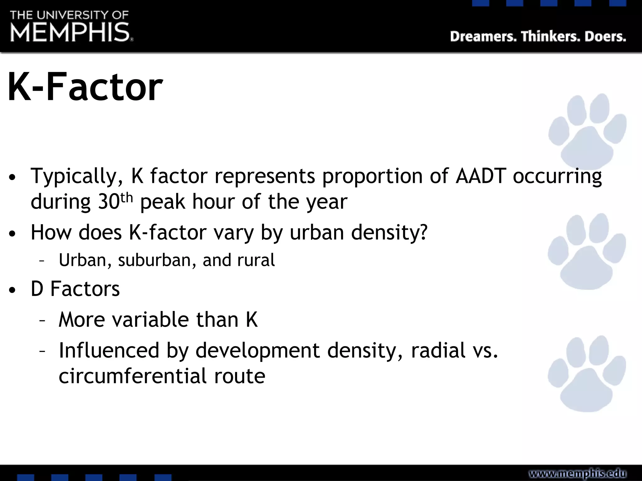 K-Factor
• Typically, K factor represents proportion of AADT occurring
during 30th peak hour of the year
• How does K-factor vary by urban density?
– Urban, suburban, and rural
• D Factors
– More variable than K
– Influenced by development density, radial vs.
circumferential route
 