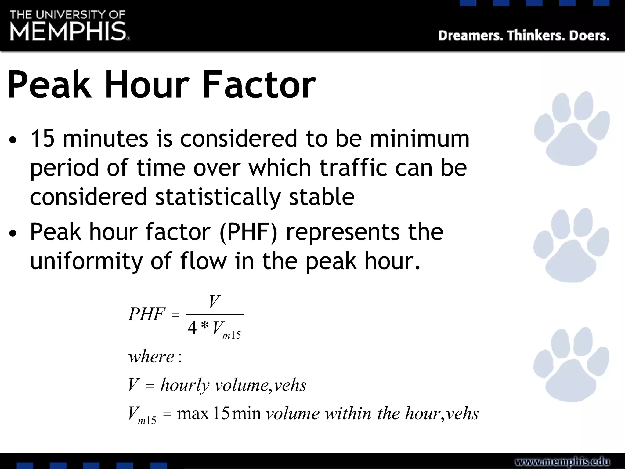 Peak Hour Factor
• 15 minutes is considered to be minimum
period of time over which traffic can be
considered statistically stable
• Peak hour factor (PHF) represents the
uniformity of flow in the peak hour.
PHF =
V
4 *Vm15
where :
V = hourly volume,vehs
Vm15 = max15min volume within the hour,vehs
 