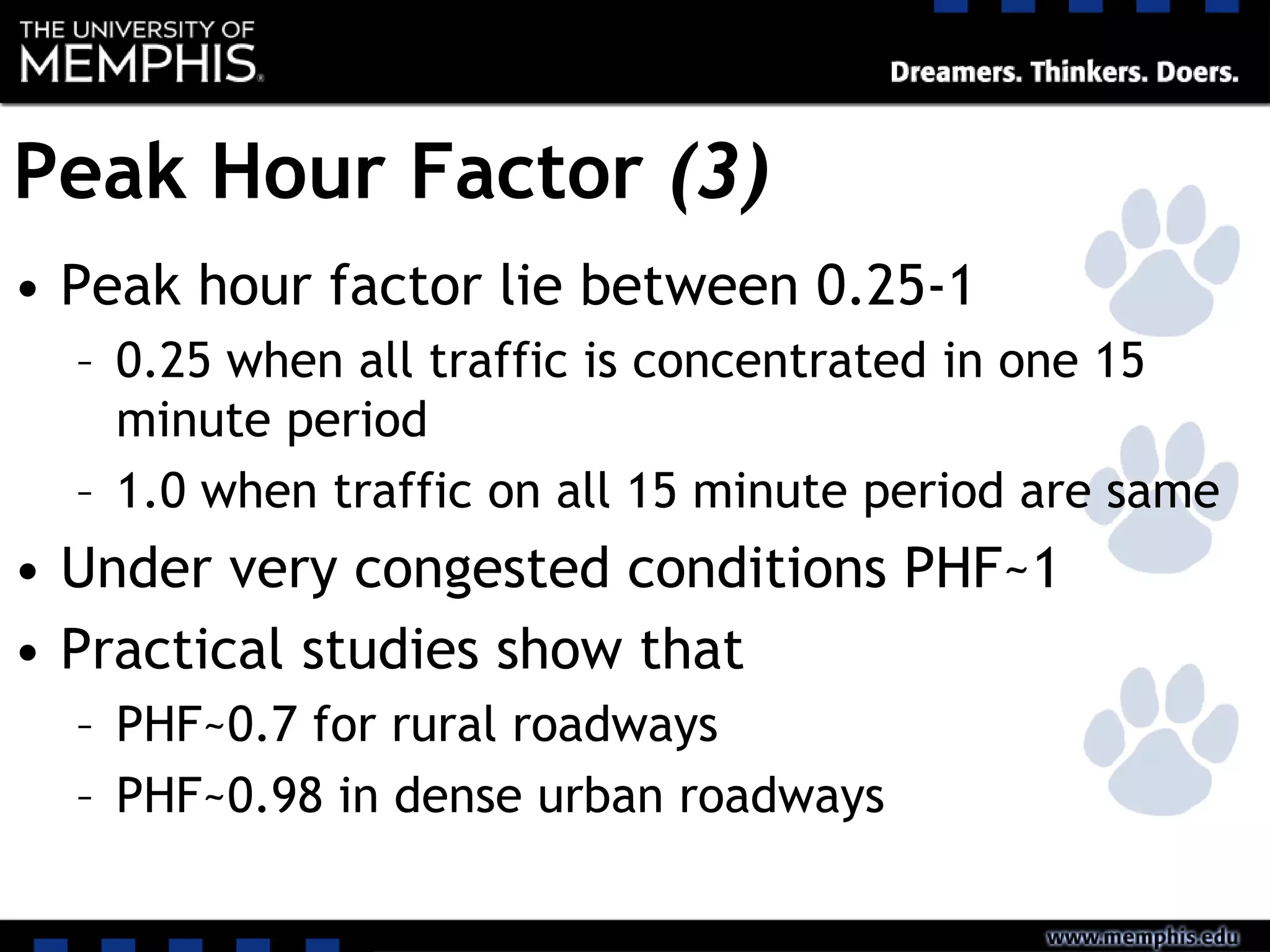 Peak Hour Factor (3)
• Peak hour factor lie between 0.25-1
– 0.25 when all traffic is concentrated in one 15
minute period
– 1.0 when traffic on all 15 minute period are same
• Under very congested conditions PHF~1
• Practical studies show that
– PHF~0.7 for rural roadways
– PHF~0.98 in dense urban roadways
 