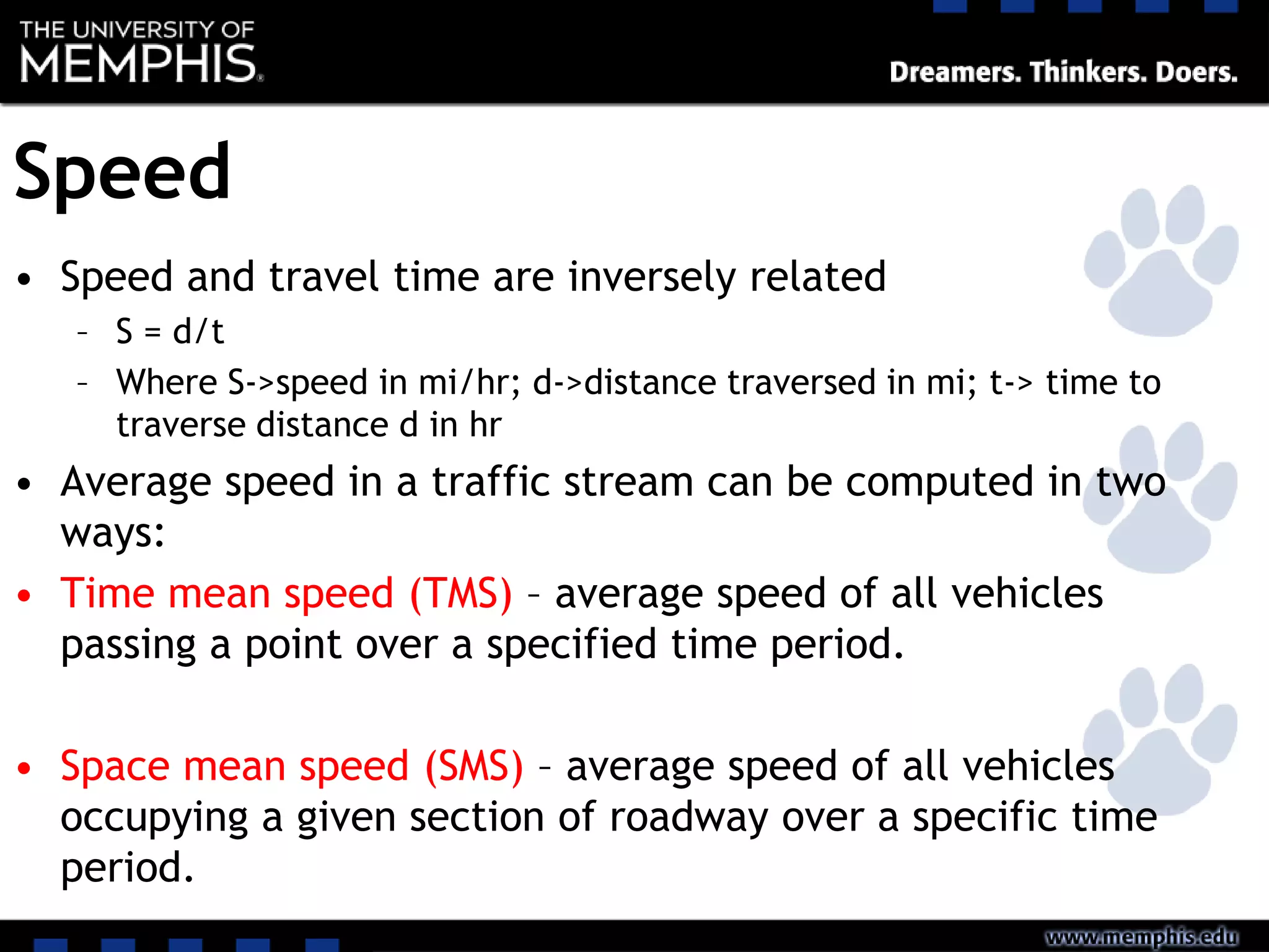 Speed
• Speed and travel time are inversely related
– S = d/t
– Where S->speed in mi/hr; d->distance traversed in mi; t-> time to
traverse distance d in hr
• Average speed in a traffic stream can be computed in two
ways:
• Time mean speed (TMS) – average speed of all vehicles
passing a point over a specified time period.
• Space mean speed (SMS) – average speed of all vehicles
occupying a given section of roadway over a specific time
period.
 