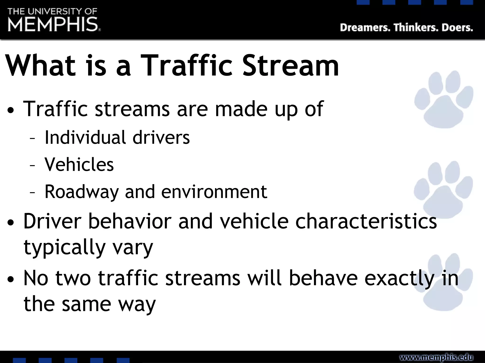 What is a Traffic Stream
• Traffic streams are made up of
– Individual drivers
– Vehicles
– Roadway and environment
• Driver behavior and vehicle characteristics
typically vary
• No two traffic streams will behave exactly in
the same way
 