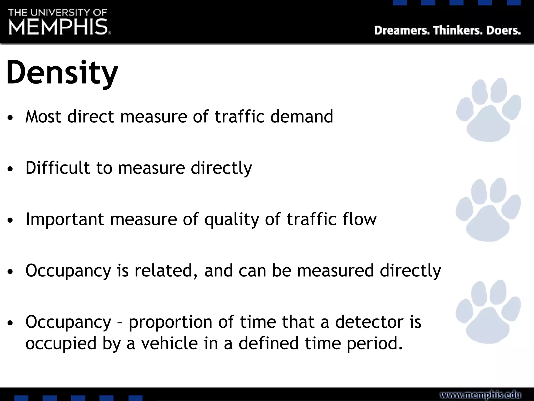 Density
• Most direct measure of traffic demand
• Difficult to measure directly
• Important measure of quality of traffic flow
• Occupancy is related, and can be measured directly
• Occupancy – proportion of time that a detector is
occupied by a vehicle in a defined time period.
 
