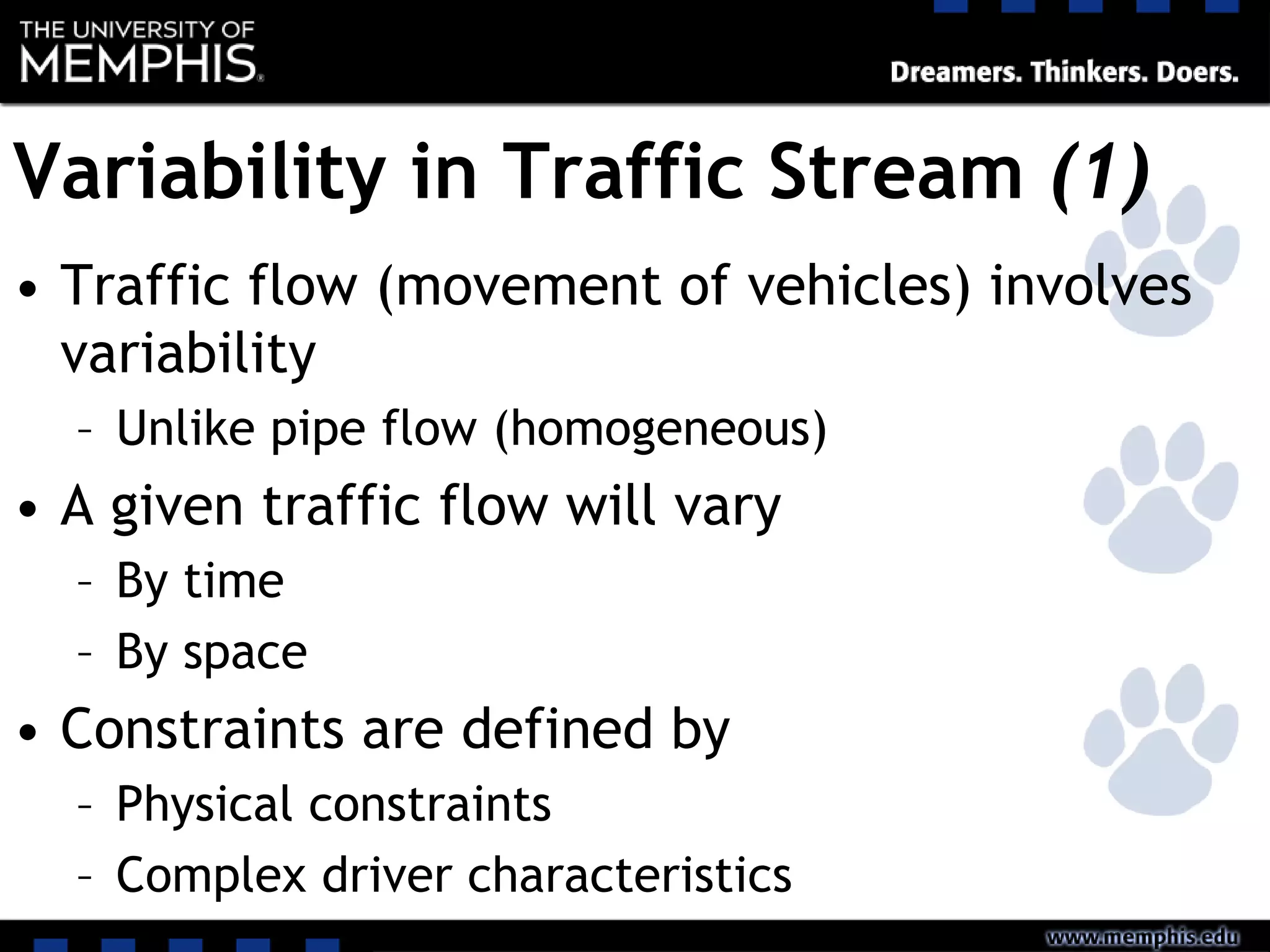 Variability in Traffic Stream (1)
• Traffic flow (movement of vehicles) involves
variability
– Unlike pipe flow (homogeneous)
• A given traffic flow will vary
– By time
– By space
• Constraints are defined by
– Physical constraints
– Complex driver characteristics
 