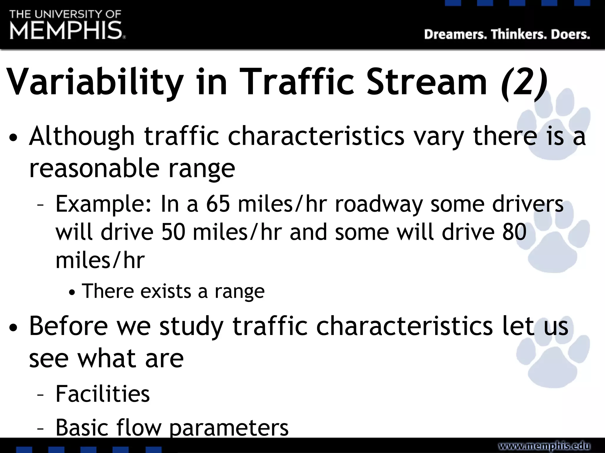Variability in Traffic Stream (2)
• Although traffic characteristics vary there is a
reasonable range
– Example: In a 65 miles/hr roadway some drivers
will drive 50 miles/hr and some will drive 80
miles/hr
• There exists a range
• Before we study traffic characteristics let us
see what are
– Facilities
– Basic flow parameters
 