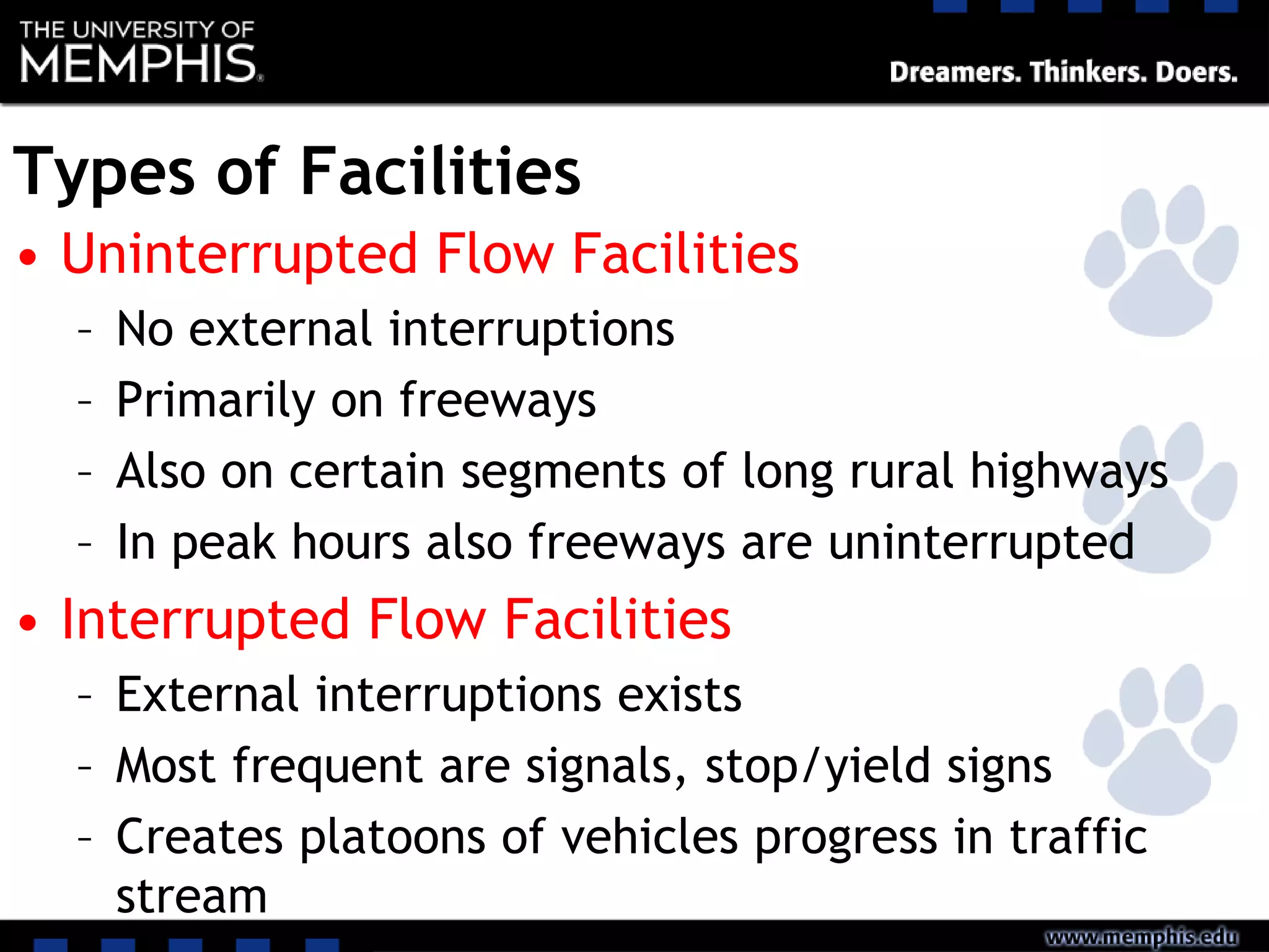Types of Facilities
• Uninterrupted Flow Facilities
– No external interruptions
– Primarily on freeways
– Also on certain segments of long rural highways
– In peak hours also freeways are uninterrupted
• Interrupted Flow Facilities
– External interruptions exists
– Most frequent are signals, stop/yield signs
– Creates platoons of vehicles progress in traffic
stream
 