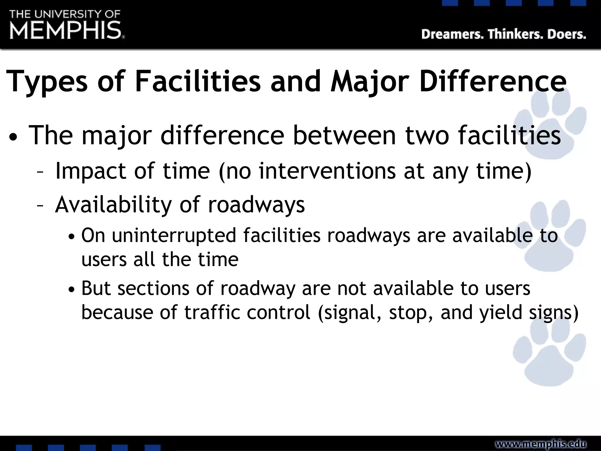 Types of Facilities and Major Difference
• The major difference between two facilities
– Impact of time (no interventions at any time)
– Availability of roadways
• On uninterrupted facilities roadways are available to
users all the time
• But sections of roadway are not available to users
because of traffic control (signal, stop, and yield signs)
 