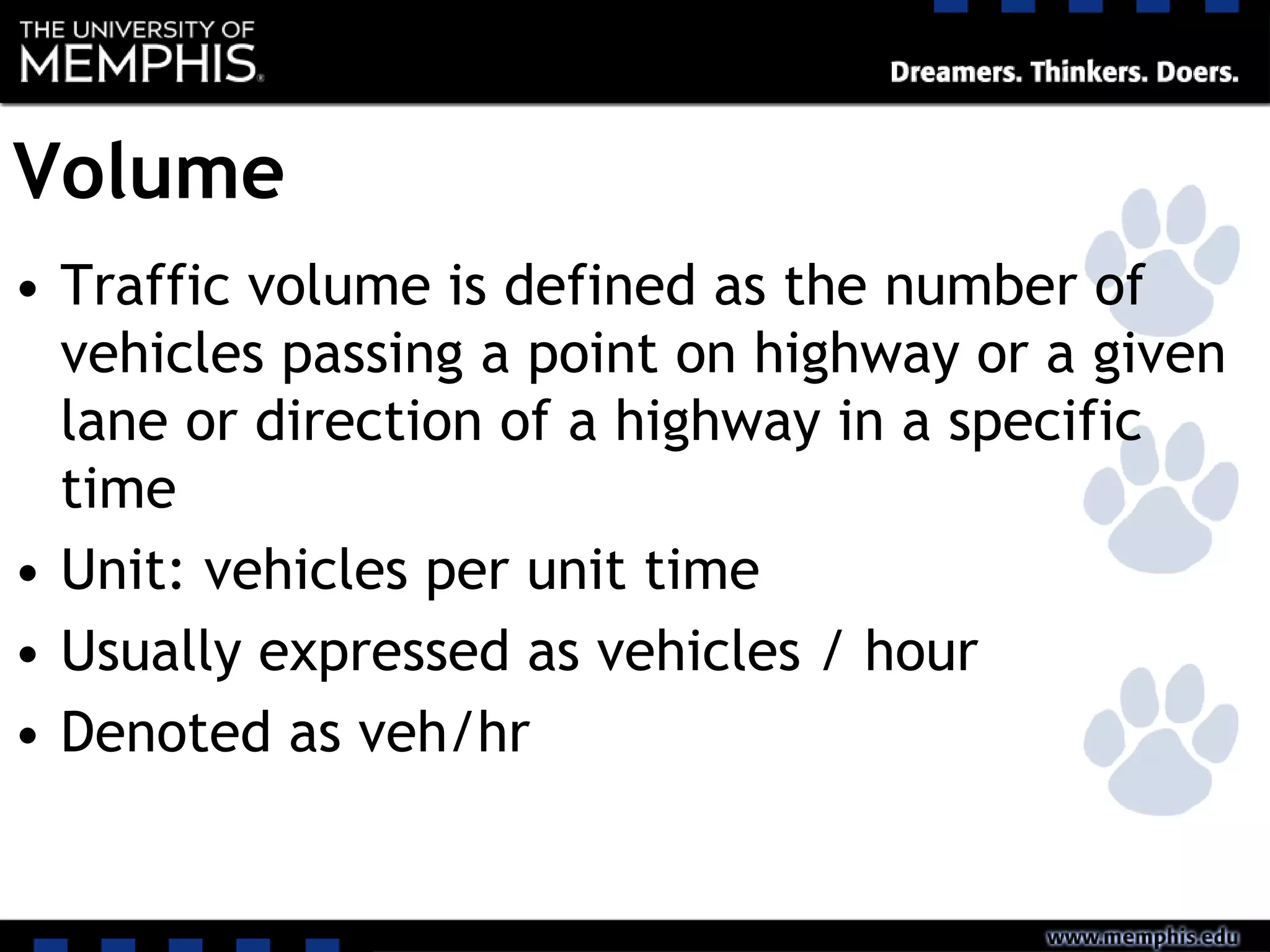 Volume
• Traffic volume is defined as the number of
vehicles passing a point on highway or a given
lane or direction of a highway in a specific
time
• Unit: vehicles per unit time
• Usually expressed as vehicles / hour
• Denoted as veh/hr
 