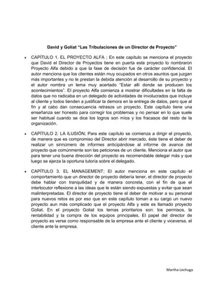 David y Goliat “Las Tribulaciones de un Director de Proyecto”

CAPÍTULO 1. EL PROYECTO ALFA ; En este capítulo se menciona el proyecto
que David el Director de Proyectos tiene en puerta este proyecto lo nombraron
Proyecto Alfa debido a que la fase de decisión fue de carácter confidencial. El
autor menciona que los clientes están muy ocupados en otros asuntos que juzgan
más importantes y no le prestan la debida atención al desarrollo de su proyecto y
el autor nombra un lema muy acertado “Estar allí donde se producen los
acontecimientos”. El proyecto Alfa comienza a mostrar dificultades en la falta de
datos que no radicaba en un delegado de actividades de involucrados que incluye
al cliente y todos tienden a justificar la demora en la entrega de datos, pero que al
fin y al cabo dan consecuencia retrasos un proyecto. Este capítulo tiene una
enseñanza ser honesto para corregir los problemas y no pensar en lo que suele
ser habitual cuando se dice los logros son míos y los fracasos del resto de la
organización.

CAPÍTULO 2. LA ILUSIÓN; Para este capítulo se comienza a dirigir el proyecto,
de manera que es compromiso del Director abrir mercado, éste tiene el deber de
realizar un sinnúmero de informes anticipándose al informe de avance del
proyecto que comúnmente son las peticiones de un cliente. Menciona el autor que
para tener una buena dirección del proyecto es recomendable delegar más y que
luego se ejerza la oportuna tutoría sobre el delegado.

CAPÍTULO 3. EL MANAGEMENT; El autor menciona en este capítulo el
comportamiento que un director de proyecto debería tener, el director de proyecto
debe hablar con tranquilidad y de manera concreta, con el fin de que el
interlocutor reflexione a las ideas que le están siendo expuestas y evitar que sean
malinterpretadas. El director de proyecto tiene el deber de motivar a su personal
para nuevos retos es por eso que en este capítulo toman a su cargo un nuevo
proyecto aun más complicado que el proyecto Alfa y este es llamado proyecto
Goliat. En el proyecto Goliat los temas prioritarios son: los permisos, la
rentabilidad y la compra de los equipos principales. El papel del director de
proyecto es verse como responsable de la empresa ante el cliente y viceversa, el
cliente ante la empresa.




                                                                       Martha Lechuga
 