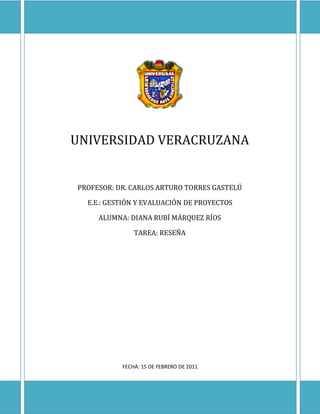 UNIVERSIDAD VERACRUZANA


PROFESOR: DR. CARLOS ARTURO TORRES GASTELÚ

  E.E.: GESTIÓN Y EVALUACIÓN DE PROYECTOS

     ALUMNA: DIANA RUBÍ MÁRQUEZ RÍOS

               TAREA: RESEÑA




           FECHA: 15 DE FEBRERO DE 2011
 