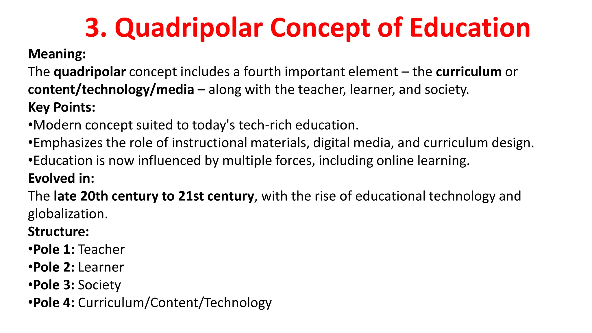 3. Quadripolar Concept of Education
Meaning:
The quadripolar concept includes a fourth important element – the curriculum or
content/technology/media – along with the teacher, learner, and society.
Key Points:
•Modern concept suited to today's tech-rich education.
•Emphasizes the role of instructional materials, digital media, and curriculum design.
•Education is now influenced by multiple forces, including online learning.
Evolved in:
The late 20th century to 21st century, with the rise of educational technology and
globalization.
Structure:
•Pole 1: Teacher
•Pole 2: Learner
•Pole 3: Society
•Pole 4: Curriculum/Content/Technology
 