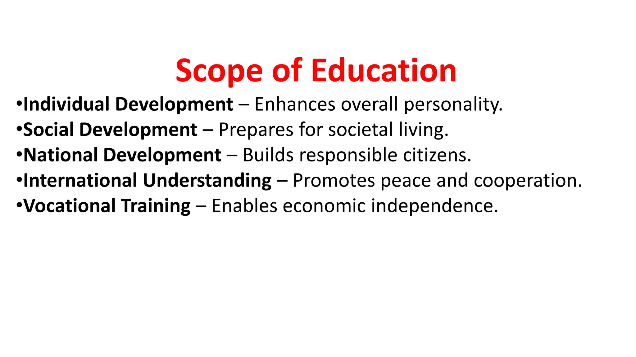 Scope of Education
•Individual Development – Enhances overall personality.
•Social Development – Prepares for societal living.
•National Development – Builds responsible citizens.
•International Understanding – Promotes peace and cooperation.
•Vocational Training – Enables economic independence.
 