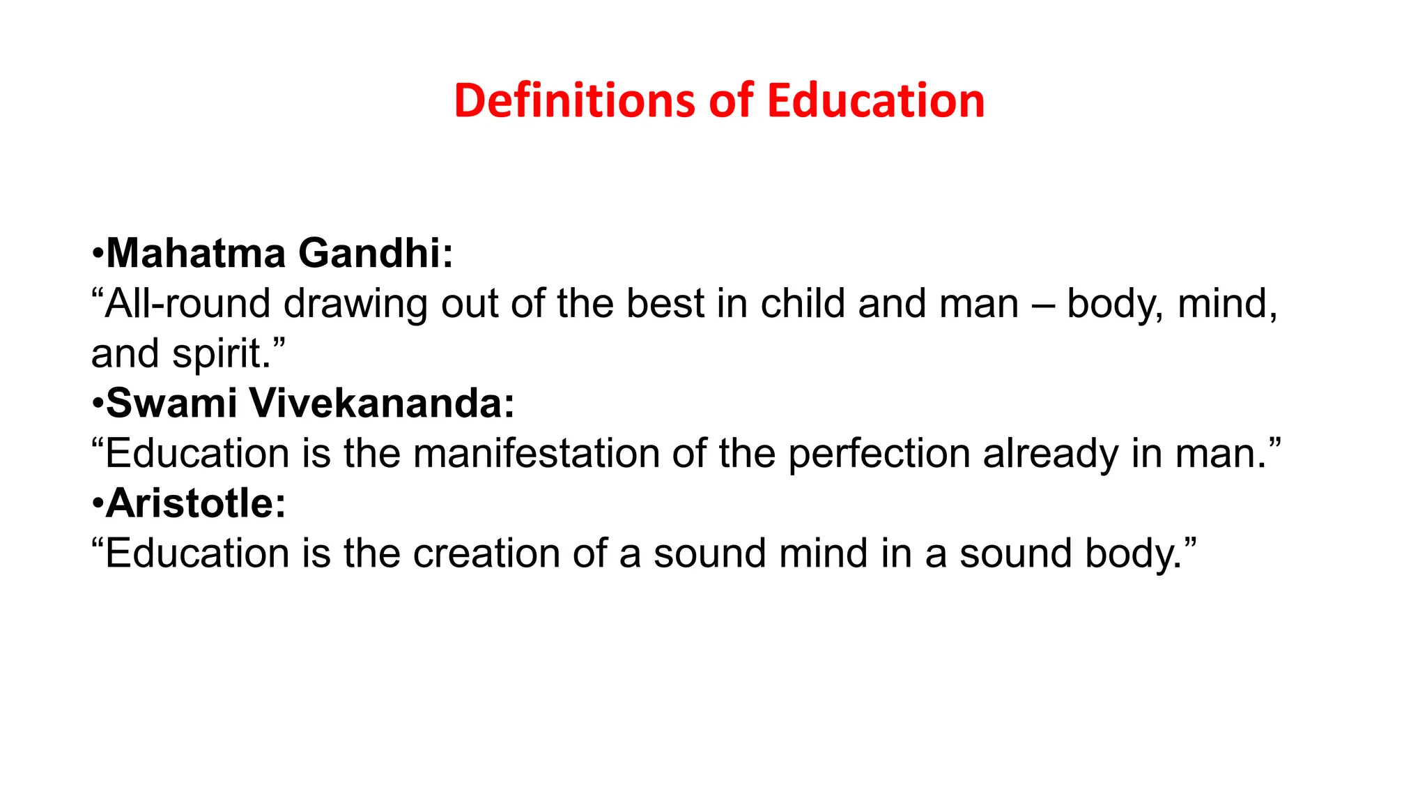 Definitions of Education
•Mahatma Gandhi:
“All-round drawing out of the best in child and man – body, mind,
and spirit.”
•Swami Vivekananda:
“Education is the manifestation of the perfection already in man.”
•Aristotle:
“Education is the creation of a sound mind in a sound body.”
 