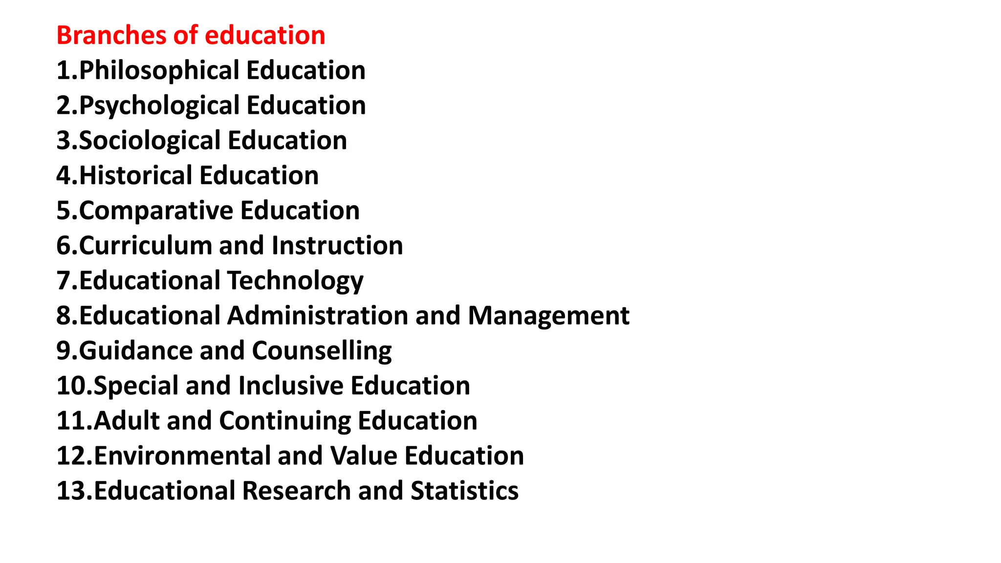 Branches of education
1.Philosophical Education
2.Psychological Education
3.Sociological Education
4.Historical Education
5.Comparative Education
6.Curriculum and Instruction
7.Educational Technology
8.Educational Administration and Management
9.Guidance and Counselling
10.Special and Inclusive Education
11.Adult and Continuing Education
12.Environmental and Value Education
13.Educational Research and Statistics
 