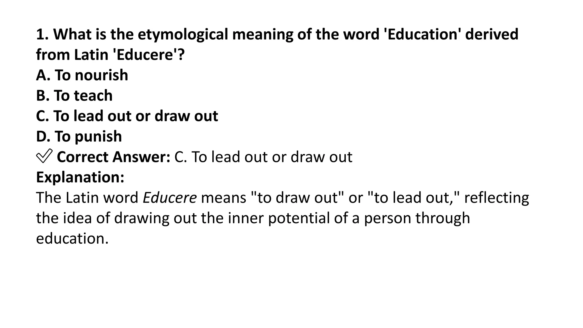 1. What is the etymological meaning of the word 'Education' derived
from Latin 'Educere'?
A. To nourish
B. To teach
C. To lead out or draw out
D. To punish
✅ Correct Answer: C. To lead out or draw out
Explanation:
The Latin word Educere means "to draw out" or "to lead out," reflecting
the idea of drawing out the inner potential of a person through
education.
 