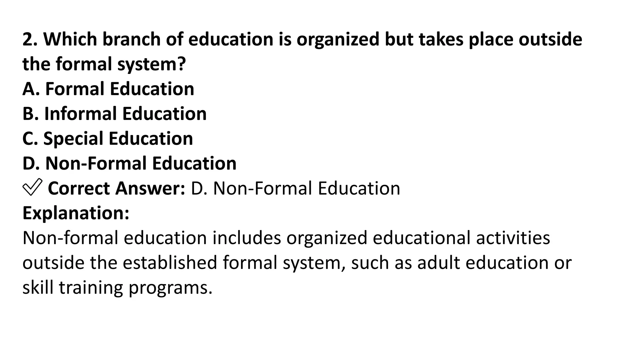 2. Which branch of education is organized but takes place outside
the formal system?
A. Formal Education
B. Informal Education
C. Special Education
D. Non-Formal Education
✅ Correct Answer: D. Non-Formal Education
Explanation:
Non-formal education includes organized educational activities
outside the established formal system, such as adult education or
skill training programs.
 
