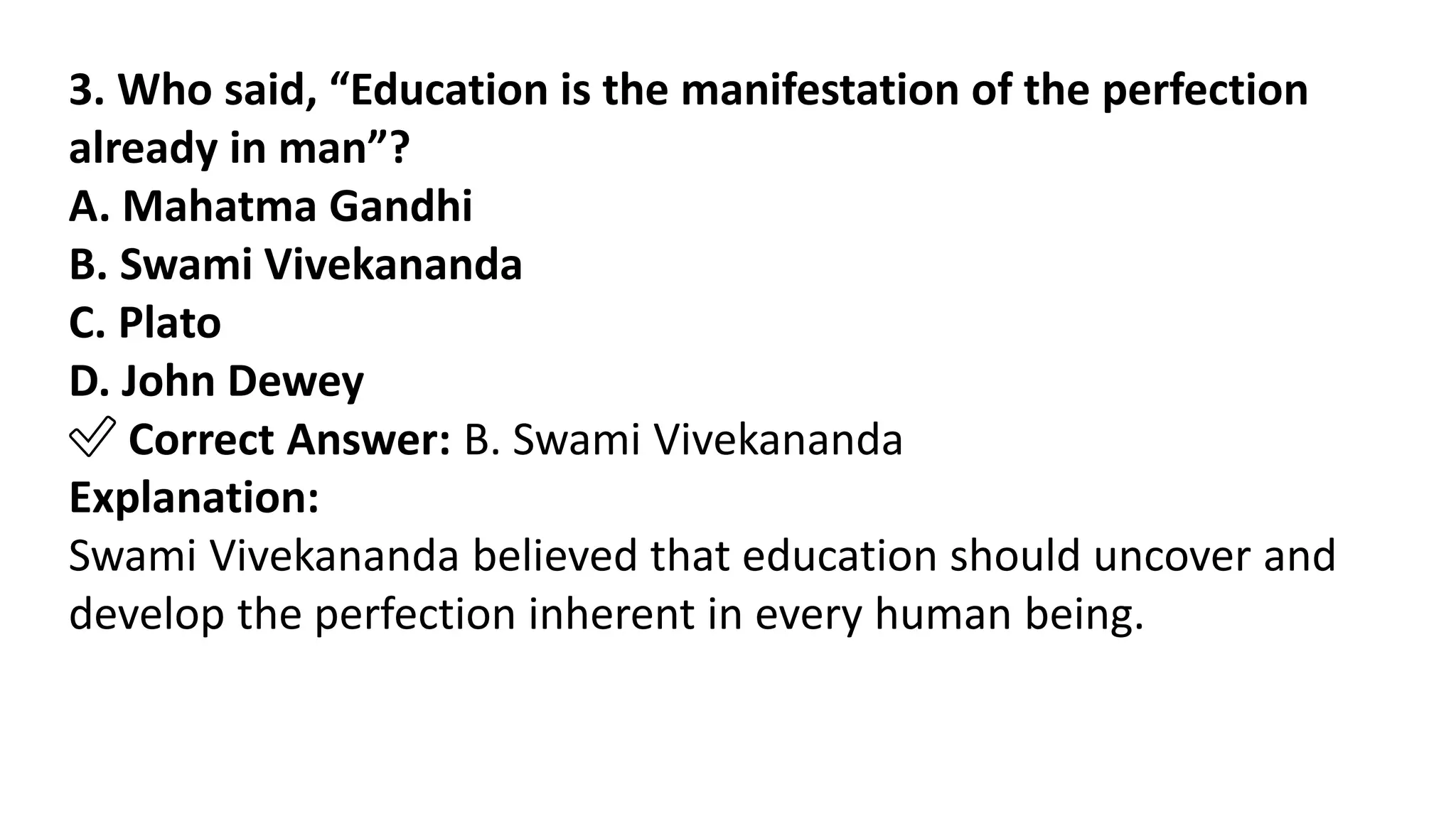 3. Who said, “Education is the manifestation of the perfection
already in man”?
A. Mahatma Gandhi
B. Swami Vivekananda
C. Plato
D. John Dewey
✅ Correct Answer: B. Swami Vivekananda
Explanation:
Swami Vivekananda believed that education should uncover and
develop the perfection inherent in every human being.
 