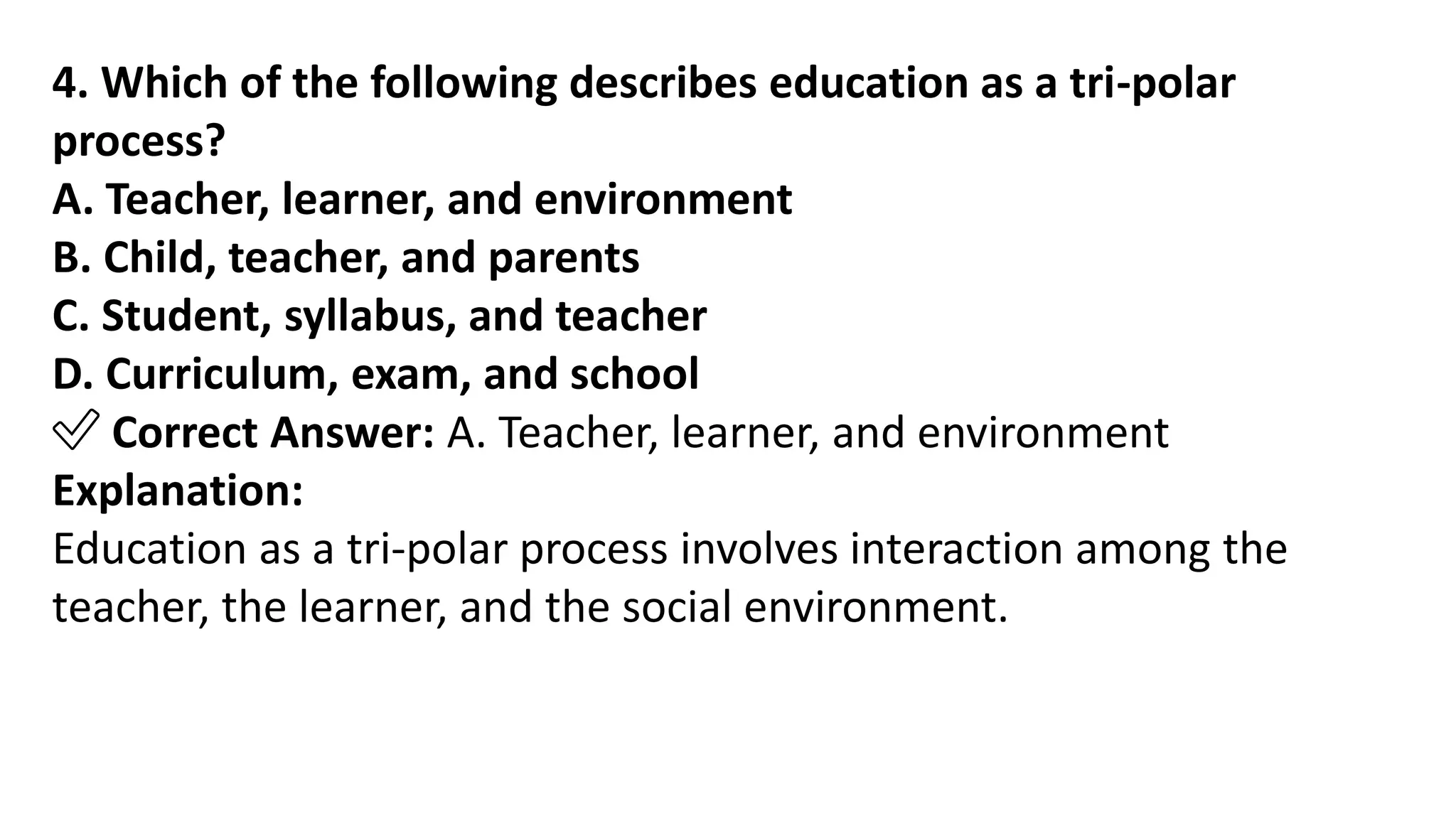 4. Which of the following describes education as a tri-polar
process?
A. Teacher, learner, and environment
B. Child, teacher, and parents
C. Student, syllabus, and teacher
D. Curriculum, exam, and school
✅ Correct Answer: A. Teacher, learner, and environment
Explanation:
Education as a tri-polar process involves interaction among the
teacher, the learner, and the social environment.
 