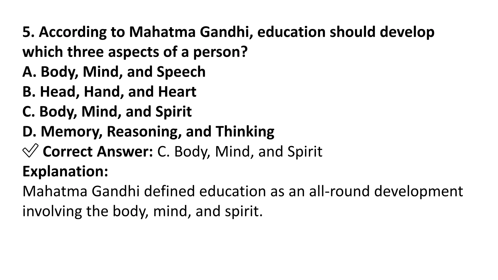 5. According to Mahatma Gandhi, education should develop
which three aspects of a person?
A. Body, Mind, and Speech
B. Head, Hand, and Heart
C. Body, Mind, and Spirit
D. Memory, Reasoning, and Thinking
✅ Correct Answer: C. Body, Mind, and Spirit
Explanation:
Mahatma Gandhi defined education as an all-round development
involving the body, mind, and spirit.
 