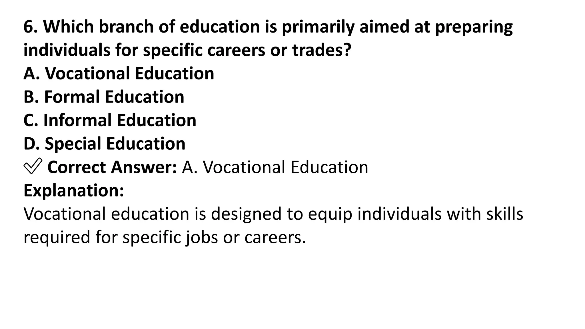 6. Which branch of education is primarily aimed at preparing
individuals for specific careers or trades?
A. Vocational Education
B. Formal Education
C. Informal Education
D. Special Education
✅ Correct Answer: A. Vocational Education
Explanation:
Vocational education is designed to equip individuals with skills
required for specific jobs or careers.
 
