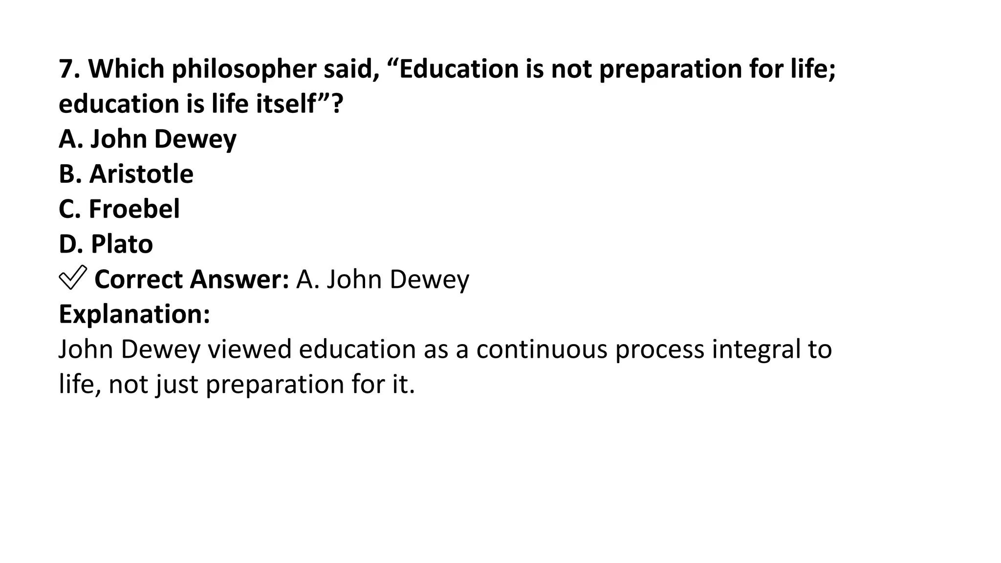 7. Which philosopher said, “Education is not preparation for life;
education is life itself”?
A. John Dewey
B. Aristotle
C. Froebel
D. Plato
✅ Correct Answer: A. John Dewey
Explanation:
John Dewey viewed education as a continuous process integral to
life, not just preparation for it.
 
