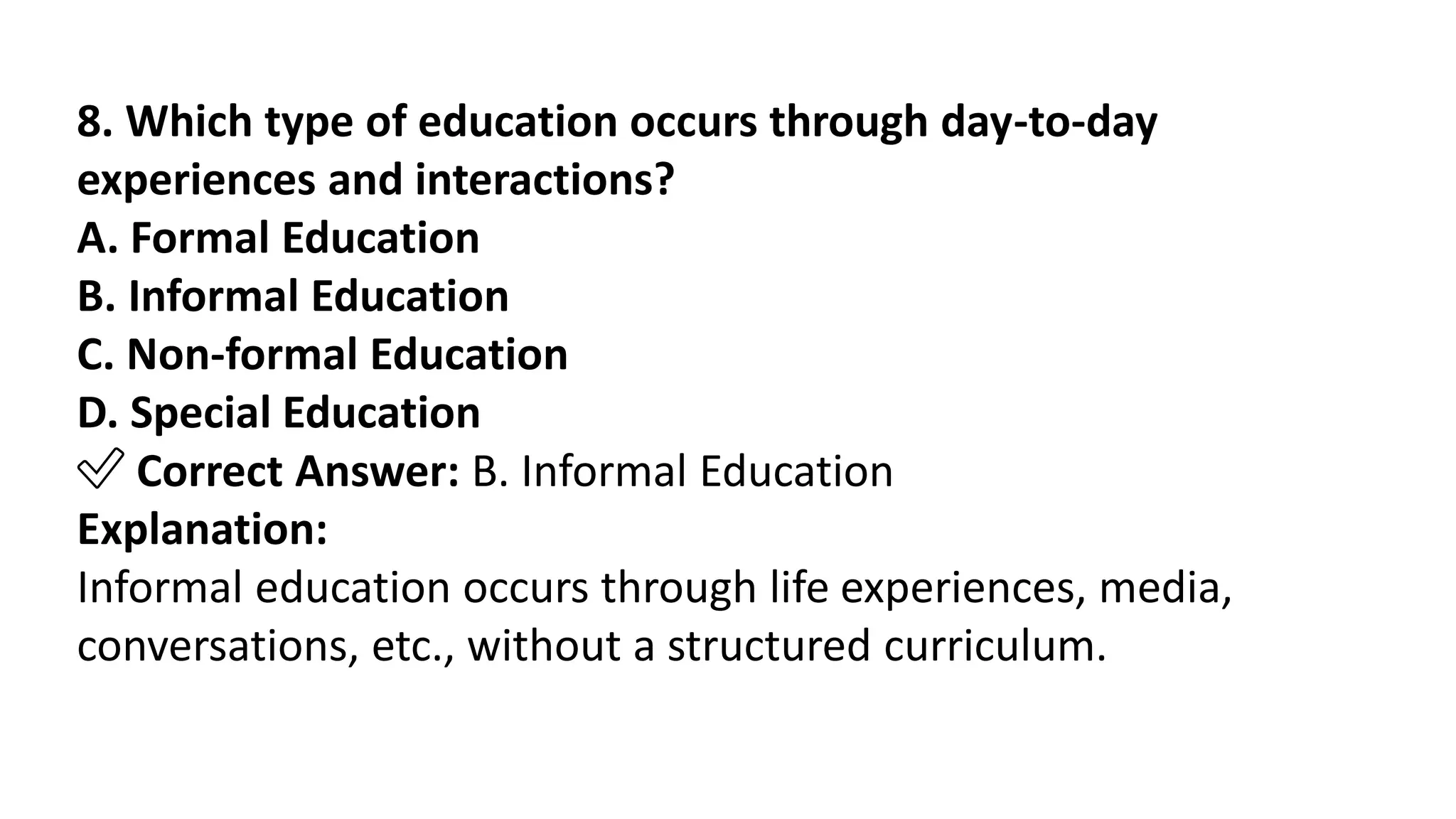 8. Which type of education occurs through day-to-day
experiences and interactions?
A. Formal Education
B. Informal Education
C. Non-formal Education
D. Special Education
✅ Correct Answer: B. Informal Education
Explanation:
Informal education occurs through life experiences, media,
conversations, etc., without a structured curriculum.
 
