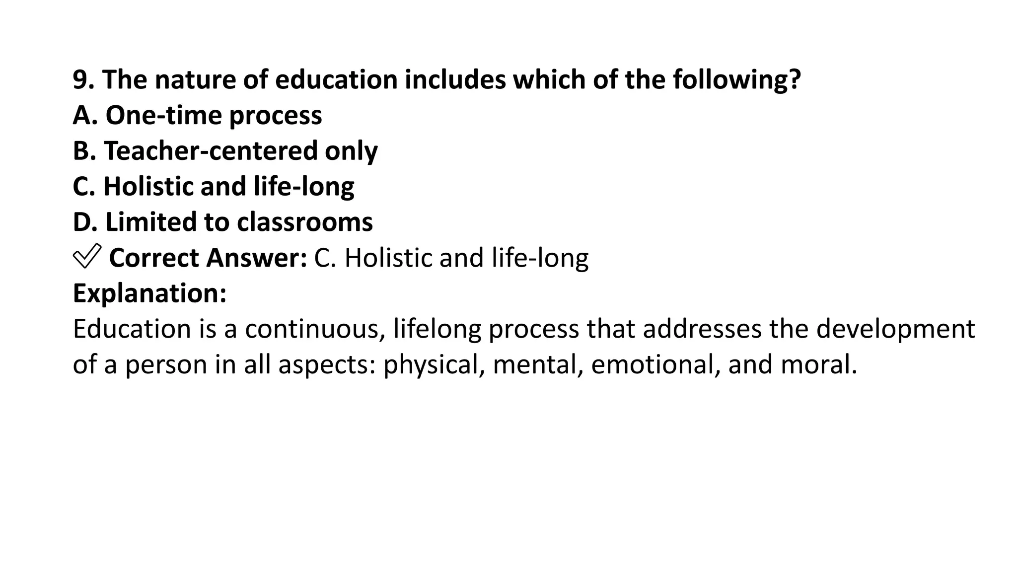 9. The nature of education includes which of the following?
A. One-time process
B. Teacher-centered only
C. Holistic and life-long
D. Limited to classrooms
✅ Correct Answer: C. Holistic and life-long
Explanation:
Education is a continuous, lifelong process that addresses the development
of a person in all aspects: physical, mental, emotional, and moral.
 