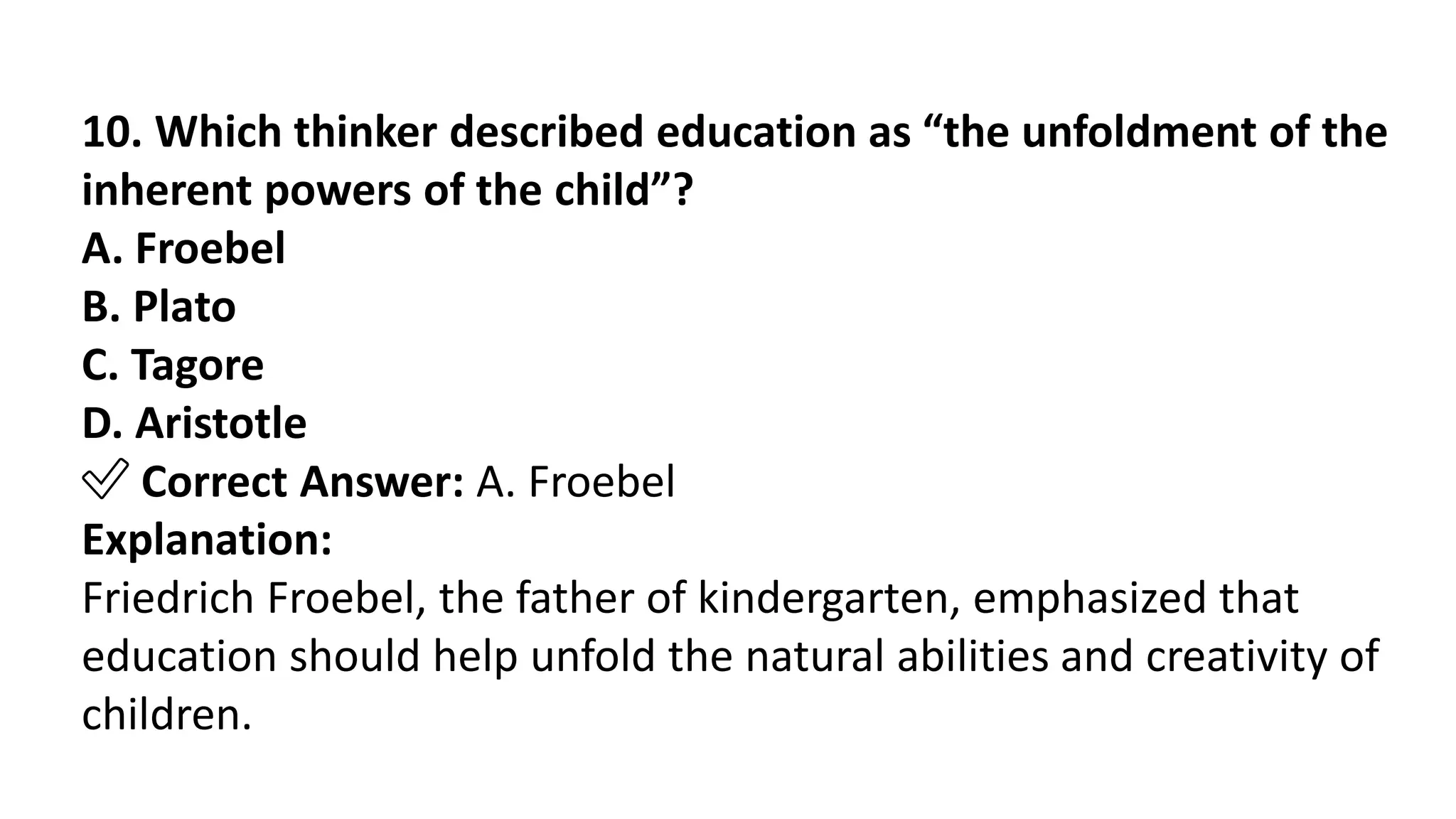 10. Which thinker described education as “the unfoldment of the
inherent powers of the child”?
A. Froebel
B. Plato
C. Tagore
D. Aristotle
✅ Correct Answer: A. Froebel
Explanation:
Friedrich Froebel, the father of kindergarten, emphasized that
education should help unfold the natural abilities and creativity of
children.
 