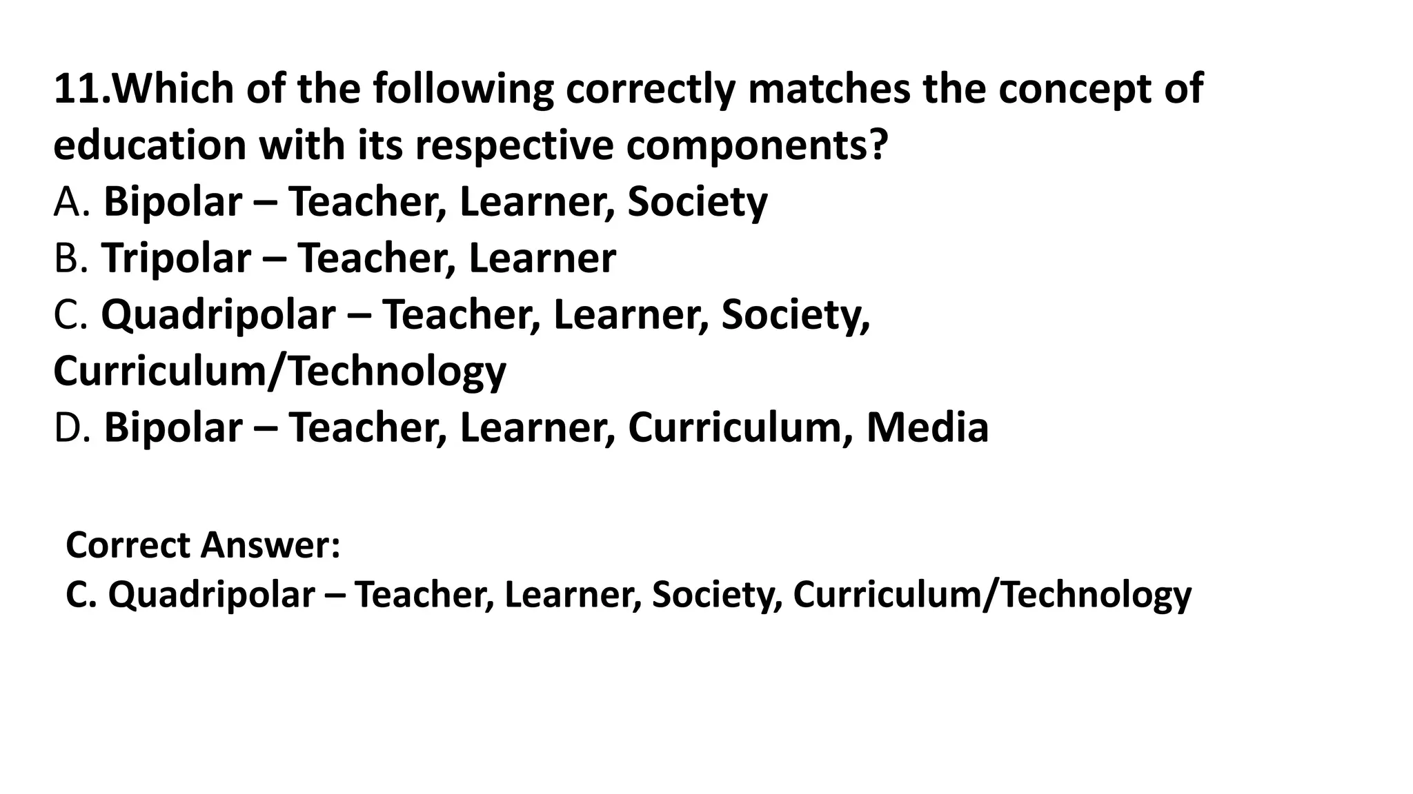 11.Which of the following correctly matches the concept of
education with its respective components?
A. Bipolar – Teacher, Learner, Society
B. Tripolar – Teacher, Learner
C. Quadripolar – Teacher, Learner, Society,
Curriculum/Technology
D. Bipolar – Teacher, Learner, Curriculum, Media
Correct Answer:
C. Quadripolar – Teacher, Learner, Society, Curriculum/Technology
 