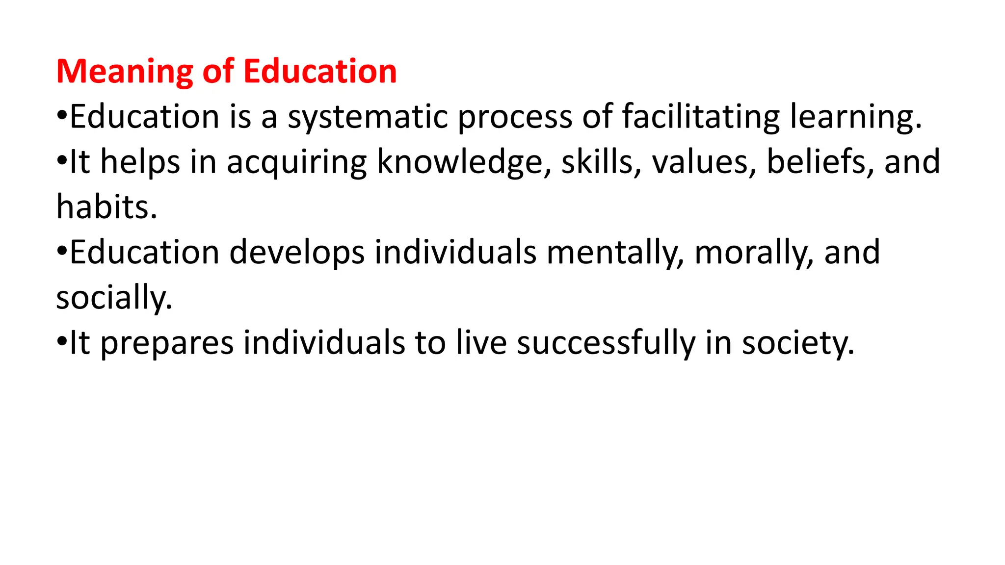 Meaning of Education
•Education is a systematic process of facilitating learning.
•It helps in acquiring knowledge, skills, values, beliefs, and
habits.
•Education develops individuals mentally, morally, and
socially.
•It prepares individuals to live successfully in society.
 