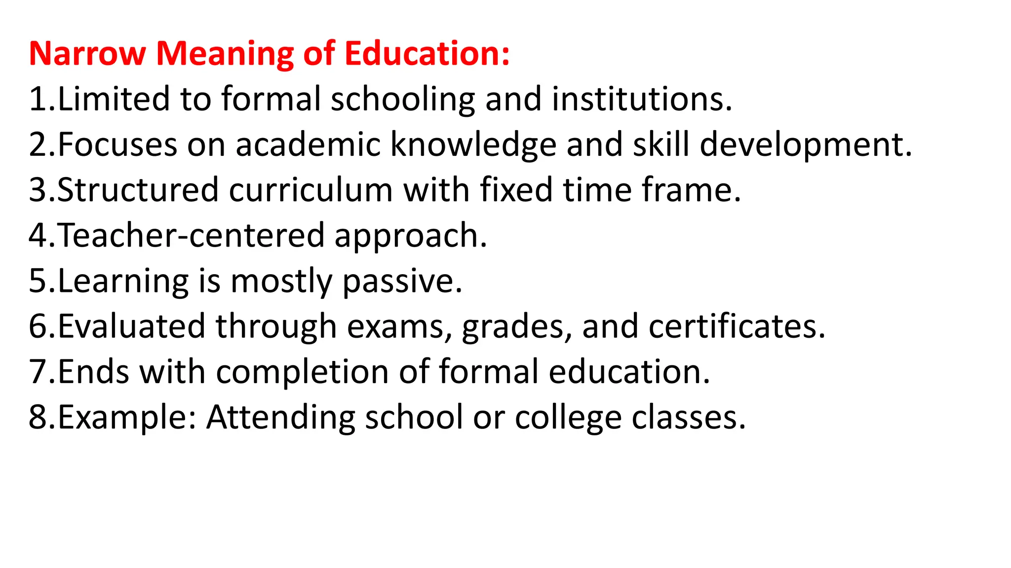 Narrow Meaning of Education:
1.Limited to formal schooling and institutions.
2.Focuses on academic knowledge and skill development.
3.Structured curriculum with fixed time frame.
4.Teacher-centered approach.
5.Learning is mostly passive.
6.Evaluated through exams, grades, and certificates.
7.Ends with completion of formal education.
8.Example: Attending school or college classes.
 