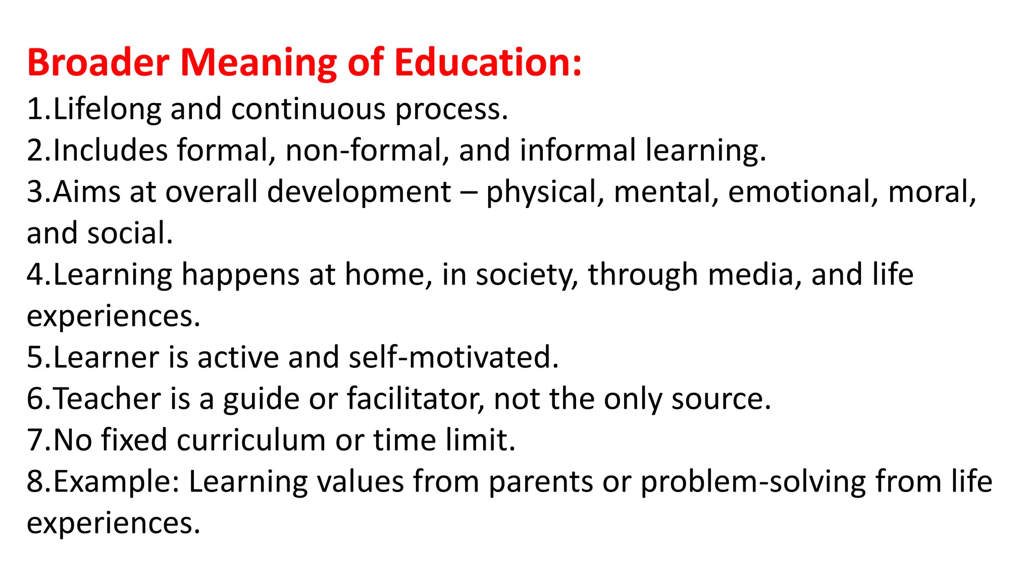 Broader Meaning of Education:
1.Lifelong and continuous process.
2.Includes formal, non-formal, and informal learning.
3.Aims at overall development – physical, mental, emotional, moral,
and social.
4.Learning happens at home, in society, through media, and life
experiences.
5.Learner is active and self-motivated.
6.Teacher is a guide or facilitator, not the only source.
7.No fixed curriculum or time limit.
8.Example: Learning values from parents or problem-solving from life
experiences.
 
