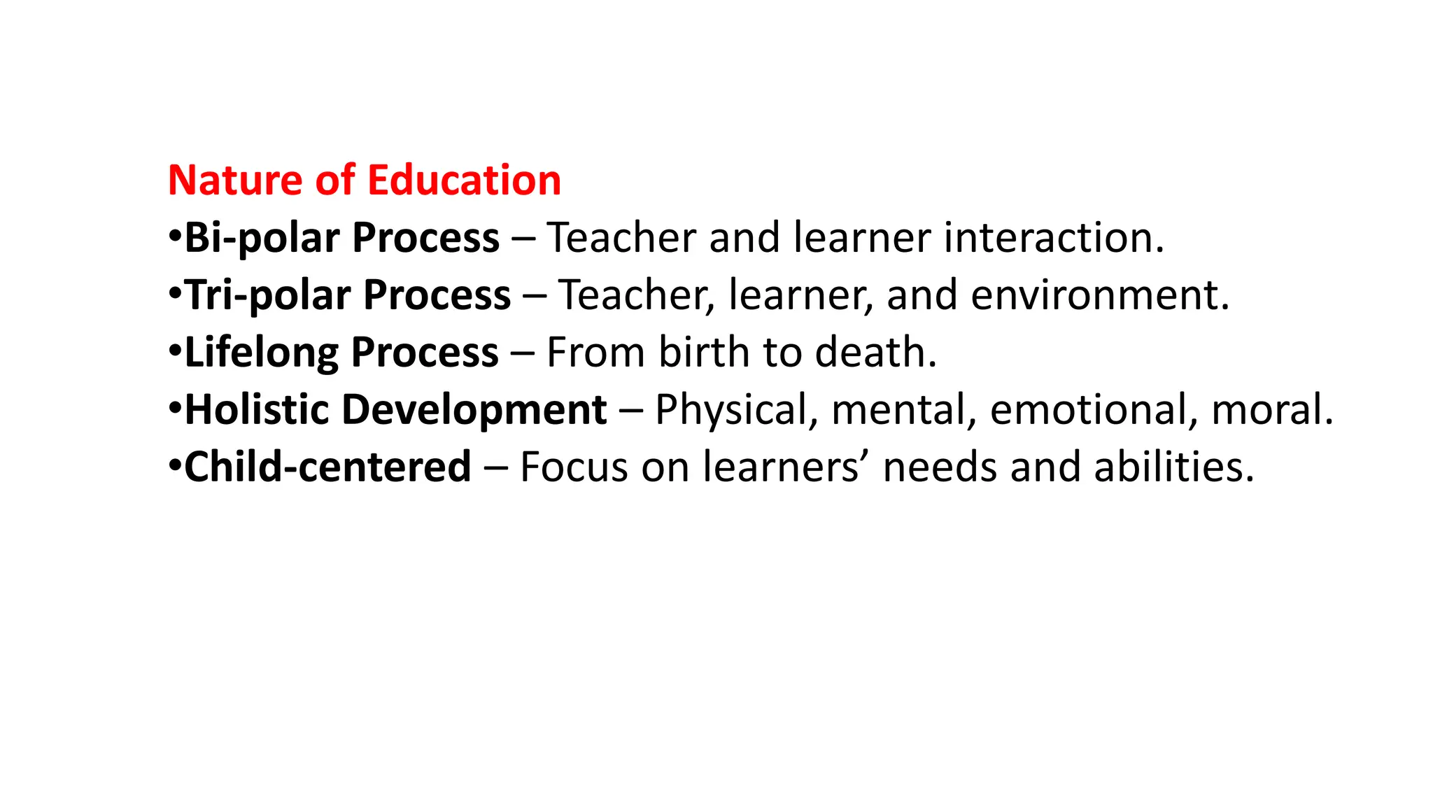 Nature of Education
•Bi-polar Process – Teacher and learner interaction.
•Tri-polar Process – Teacher, learner, and environment.
•Lifelong Process – From birth to death.
•Holistic Development – Physical, mental, emotional, moral.
•Child-centered – Focus on learners’ needs and abilities.
 