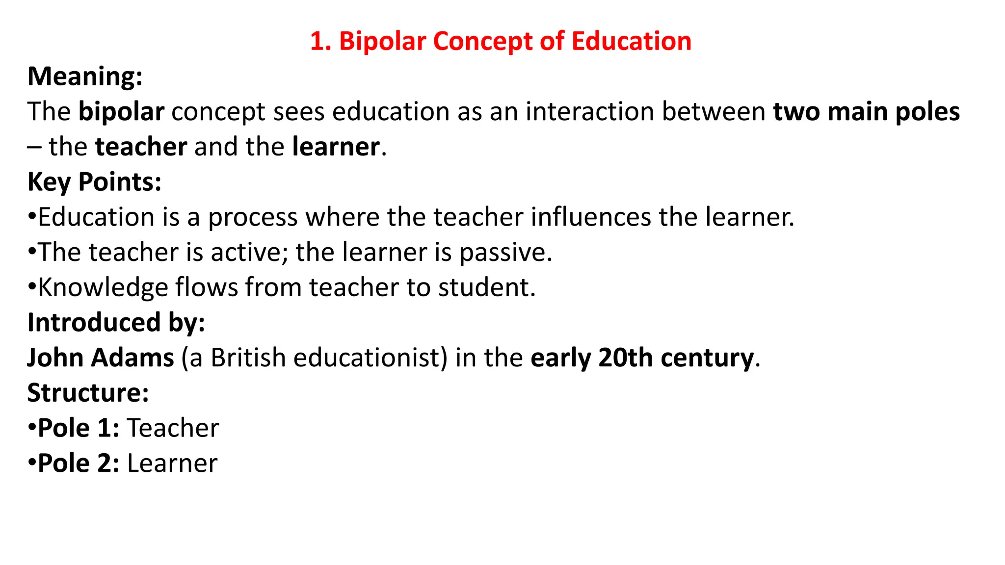 1. Bipolar Concept of Education
Meaning:
The bipolar concept sees education as an interaction between two main poles
– the teacher and the learner.
Key Points:
•Education is a process where the teacher influences the learner.
•The teacher is active; the learner is passive.
•Knowledge flows from teacher to student.
Introduced by:
John Adams (a British educationist) in the early 20th century.
Structure:
•Pole 1: Teacher
•Pole 2: Learner
 