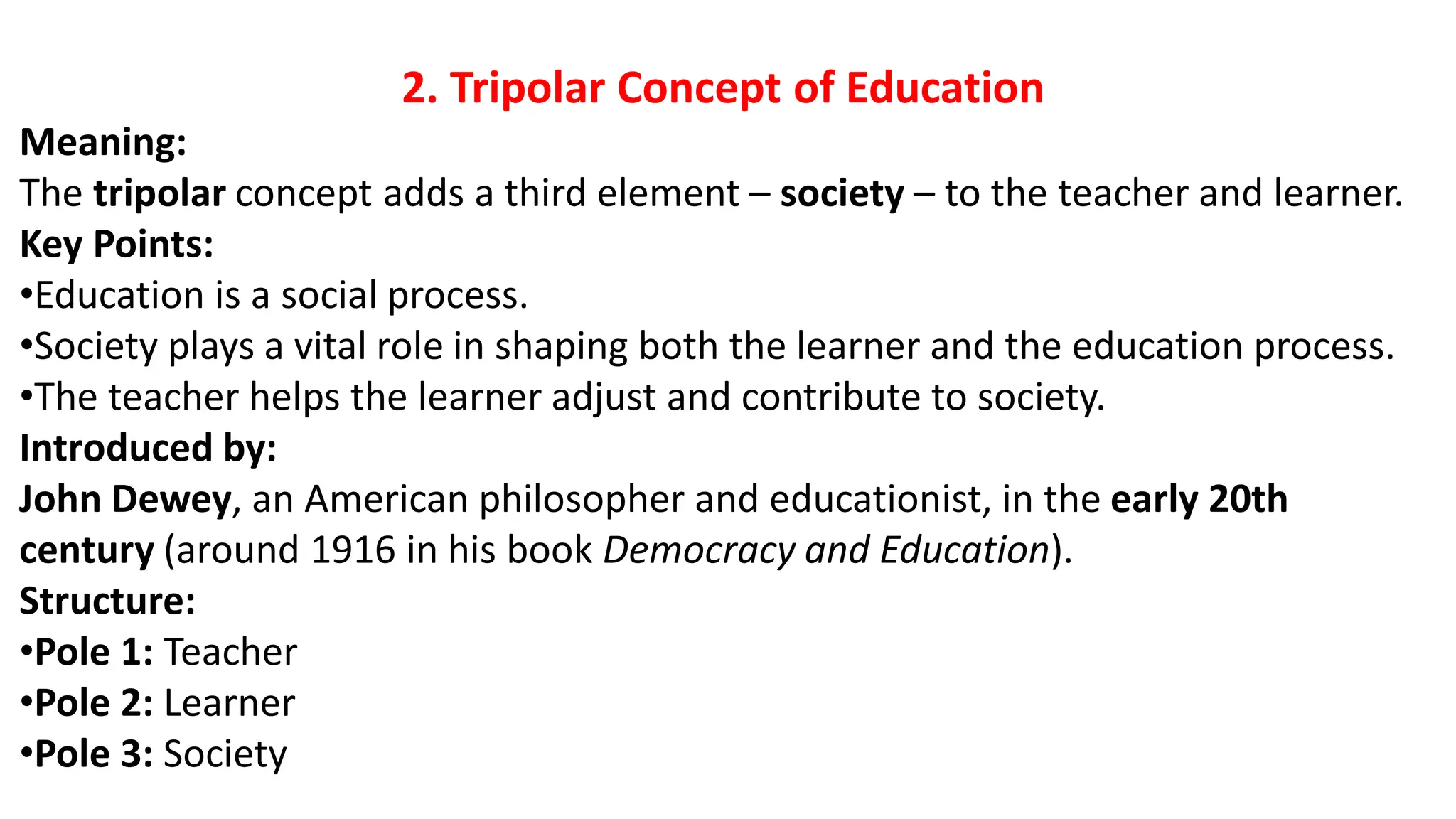 2. Tripolar Concept of Education
Meaning:
The tripolar concept adds a third element – society – to the teacher and learner.
Key Points:
•Education is a social process.
•Society plays a vital role in shaping both the learner and the education process.
•The teacher helps the learner adjust and contribute to society.
Introduced by:
John Dewey, an American philosopher and educationist, in the early 20th
century (around 1916 in his book Democracy and Education).
Structure:
•Pole 1: Teacher
•Pole 2: Learner
•Pole 3: Society
 