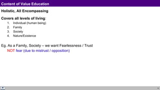 16
Content of Value Education
Holistic, All Encompassing
Covers all levels of living:
1. Individual (human being)
2. Family
3. Society
4. Nature/Existence
Eg. As a Family, Society – we want Fearlessness / Trust
NOT fear (due to mistrust / opposition)
 