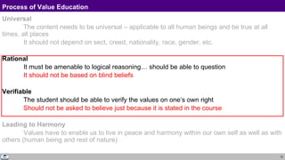19
Process of Value Education
Universal
The content needs to be universal – applicable to all human beings and be true at all
times, all places
It should not depend on sect, creed, nationality, race, gender, etc.
Rational
It must be amenable to logical reasoning… should be able to question
It should not be based on blind beliefs
Verifiable
The student should be able to verify the values on one’s own right
Should not be asked to believe just because it is stated in the course
Leading to Harmony
Values have to enable us to live in peace and harmony within our own self as well as with
others (human being and rest of nature)
 