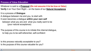 20
Process of Value Education
Whatever is said is a Proposal (Do not assume it to be true or false)
Verify it on Your Own Right – on the basis of our Natural Acceptance
It is a process of Dialogue
A dialogue between me and you, to start with
It soon becomes a dialogue within your own self
between what you are and what you really want to be
(your natural acceptance)
The purpose of this course is to initiate this internal dialogue,
to help you to be self-referential, self-confident
Is this process naturally acceptable to you?
Is the purpose of this course valuable for you?
More
 